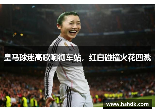 皇马球迷高歌响彻车站，红白碰撞火花四溅