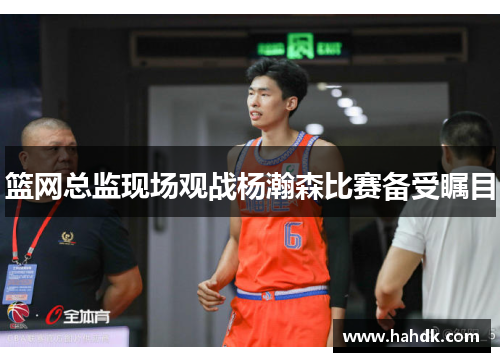篮网总监现场观战杨瀚森比赛备受瞩目